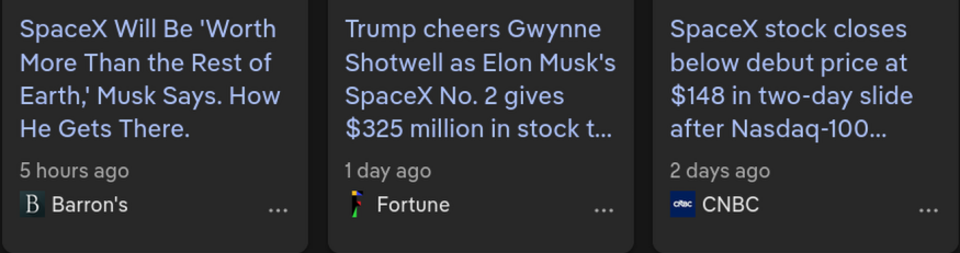 three headlines from the google results shortlist.
5 hours ago from Barron's: SpaceX will be quote Worth more than the rest of Earth end quote musk says. How he gets there.

1 day ago from Fortune: Trump cheers Gwynne Shotwell as Elon Musk's SpaceX number 2 gives 325 million dollars in stock ... [cut off but continues] to trump accounts

2 days ago from CNBC: SpaceX stock closes below debut price at $148 in two-day slide